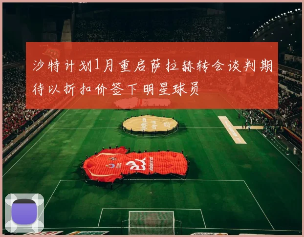 沙特计划1月重启萨拉赫转会谈判期待以折扣价签下明星球员