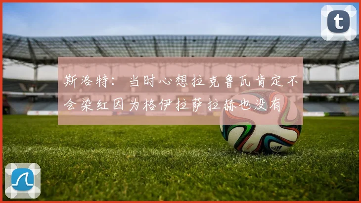 斯洛特：当时心想拉克鲁瓦肯定不会染红因为格伊拉萨拉赫也没有