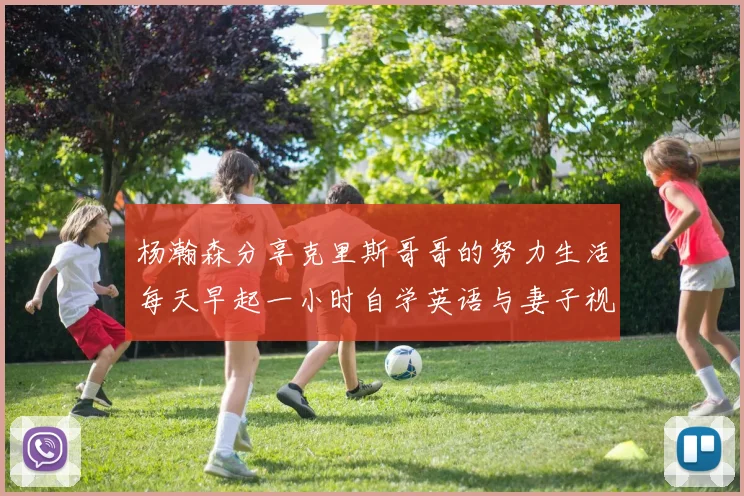 杨瀚森分享克里斯哥哥的努力生活每天早起一小时自学英语与妻子视频通话
