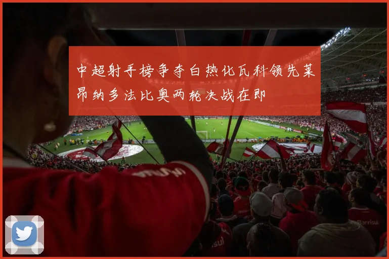 中超射手榜争夺白热化瓦科领先莱昂纳多法比奥两轮决战在即