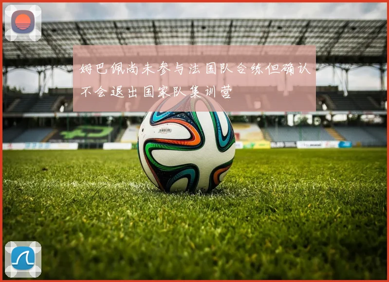 姆巴佩尚未参与法国队合练但确认不会退出国家队集训营