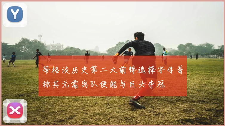 蒂格谈历史第二大前锋选择字母哥称其无需离队便能与巨头夺冠