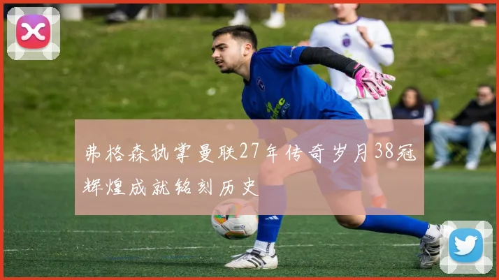 弗格森执掌曼联27年传奇岁月38冠辉煌成就铭刻历史