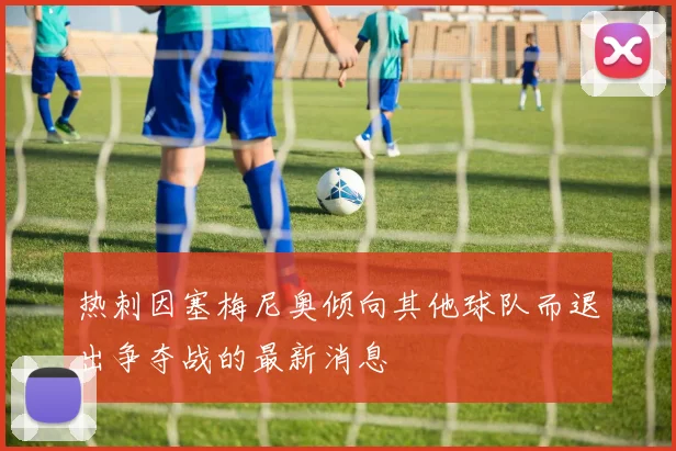 热刺因塞梅尼奥倾向其他球队而退出争夺战的最新消息