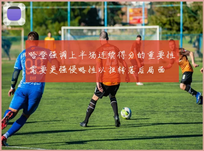 哈登强调上半场连续得分的重要性需要更强侵略性以扭转落后局面