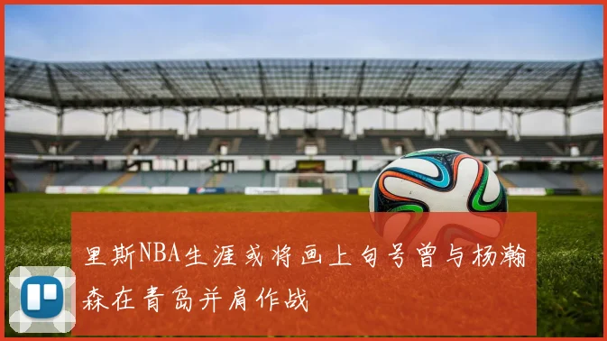 里斯NBA生涯或将画上句号曾与杨瀚森在青岛并肩作战