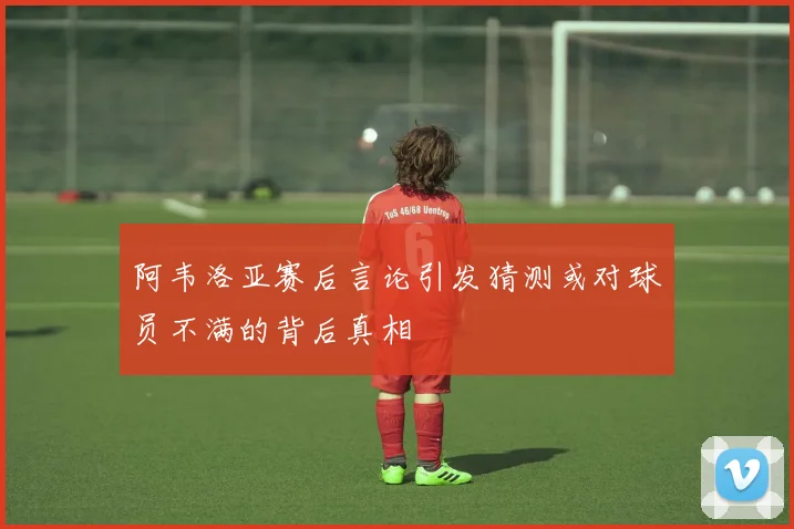 阿韦洛亚赛后言论引发猜测或对球员不满的背后真相