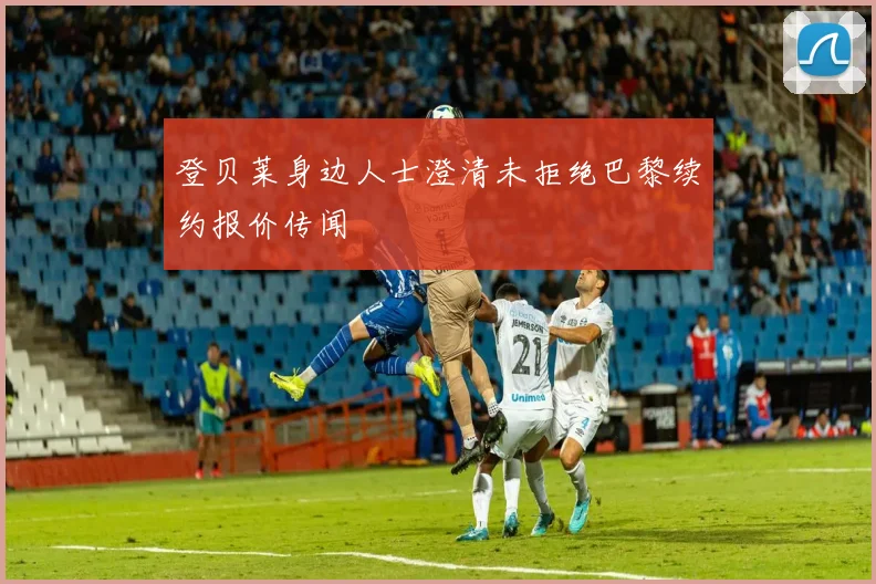 登贝莱身边人士澄清未拒绝巴黎续约报价传闻