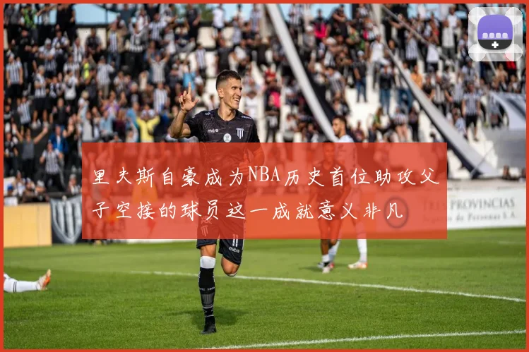 里夫斯自豪成为NBA历史首位助攻父子空接的球员这一成就意义非凡