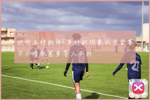 达伦本特批评C罗特权现象认为禁赛不公对凯塞多等人不利