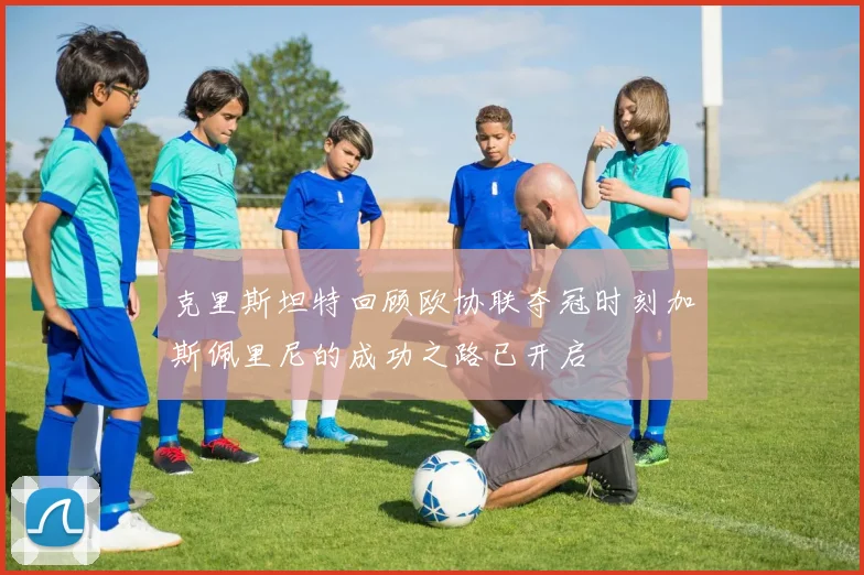 克里斯坦特回顾欧协联夺冠时刻加斯佩里尼的成功之路已开启