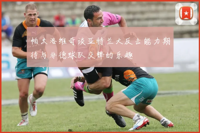 帕夫洛维奇谈亚特兰大反击能力期待与非德球队交锋的乐趣