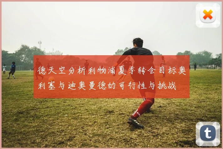 德天空分析利物浦夏季转会目标奥利塞与迪奥曼德的可行性与挑战