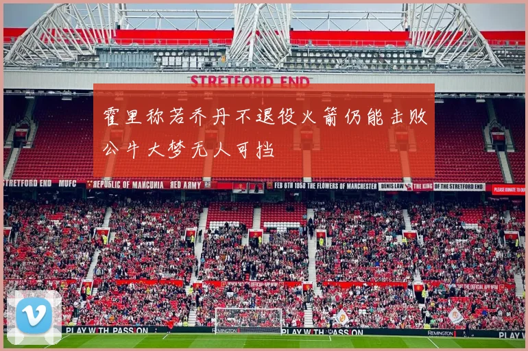 霍里称若乔丹不退役火箭仍能击败公牛大梦无人可挡