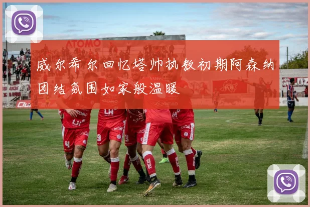 威尔希尔回忆塔帅执教初期阿森纳团结氛围如家般温暖