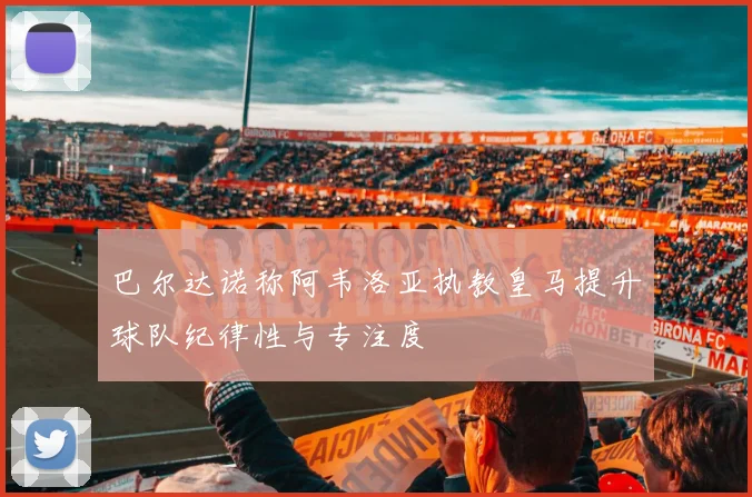 巴尔达诺称阿韦洛亚执教皇马提升球队纪律性与专注度