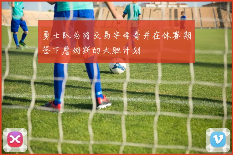 勇士队或将交易字母哥并在休赛期签下詹姆斯的大胆计划