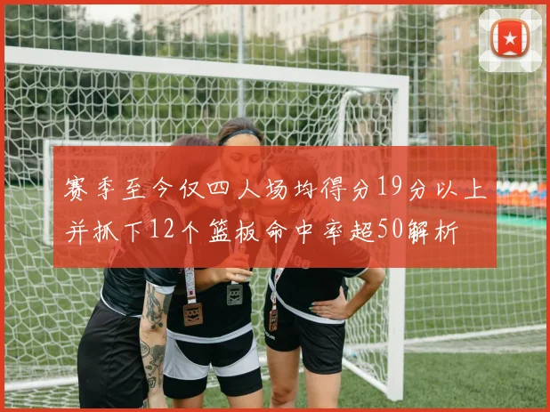 赛季至今仅四人场均得分19分以上并抓下12个篮板命中率超50解析