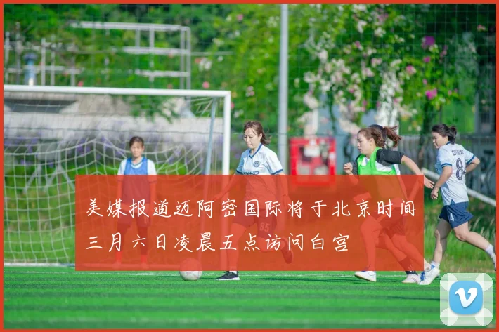 美媒报道迈阿密国际将于北京时间三月六日凌晨五点访问白宫