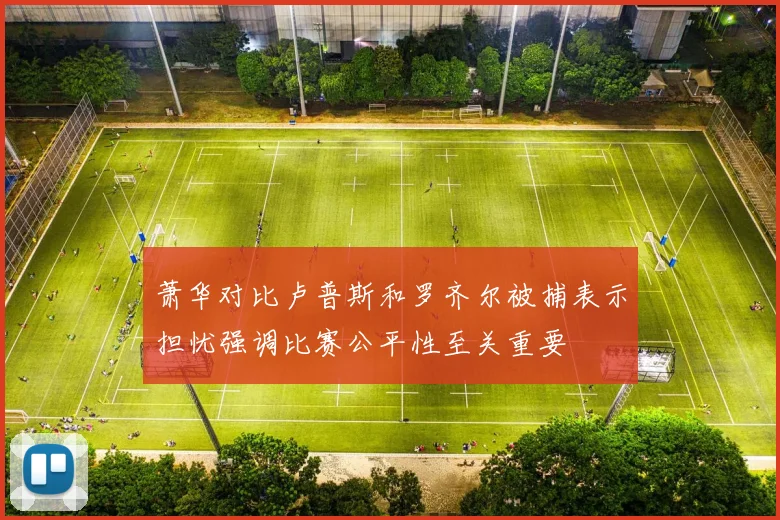 萧华对比卢普斯和罗齐尔被捕表示担忧强调比赛公平性至关重要