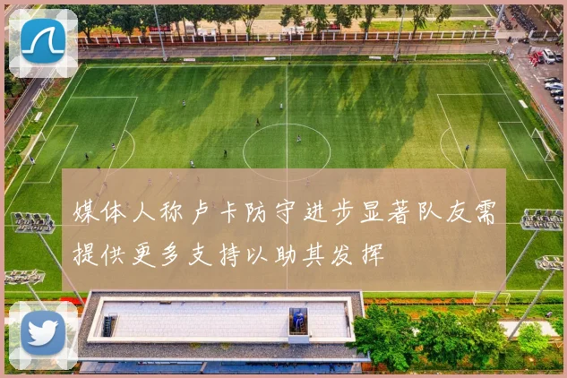媒体人称卢卡防守进步显著队友需提供更多支持以助其发挥