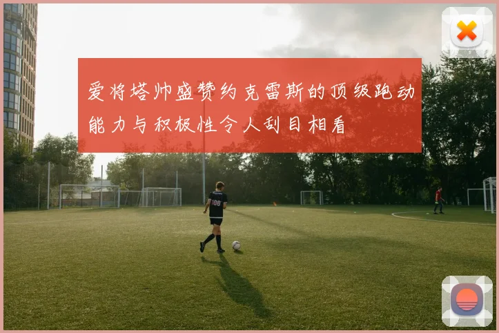 爱将塔帅盛赞约克雷斯的顶级跑动能力与积极性令人刮目相看