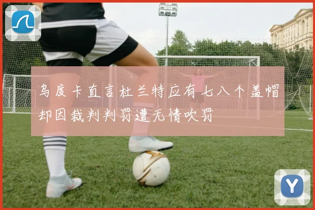 乌度卡直言杜兰特应有七八个盖帽却因裁判判罚遭无情吹罚