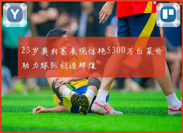 23岁奥利塞表现惊艳5300万白菜价助力球队创造辉煌