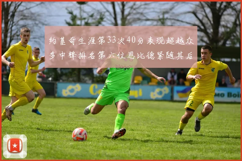 约基奇生涯第33次40分表现超越众多中锋排名第六位恩比德紧随其后