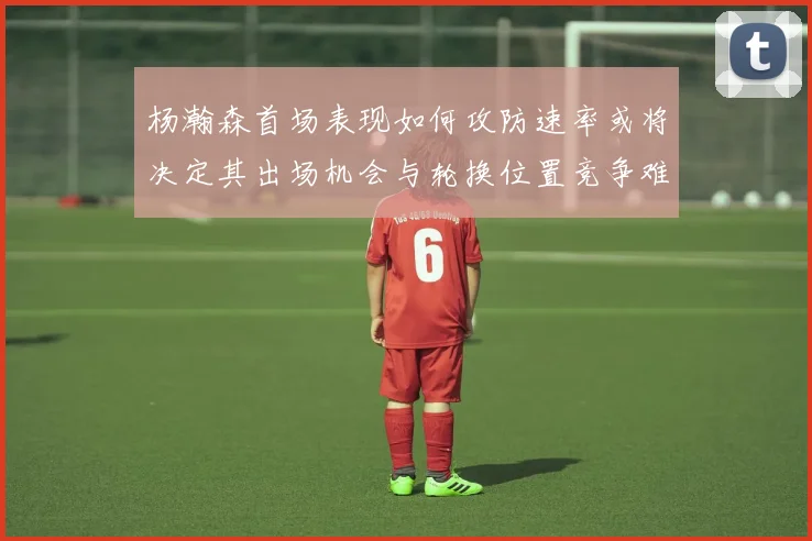 杨瀚森首场表现如何攻防速率或将决定其出场机会与轮换位置竞争难度