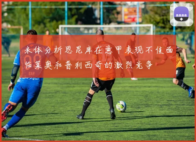 米体分析恩昆库在意甲表现不佳面临莱奥和普利西奇的激烈竞争