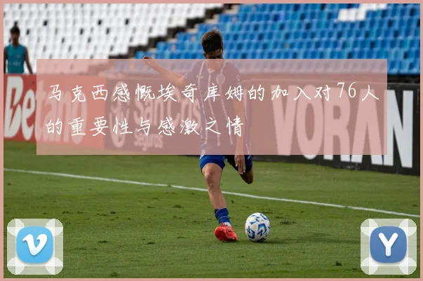 马克西感慨埃奇库姆的加入对76人的重要性与感激之情