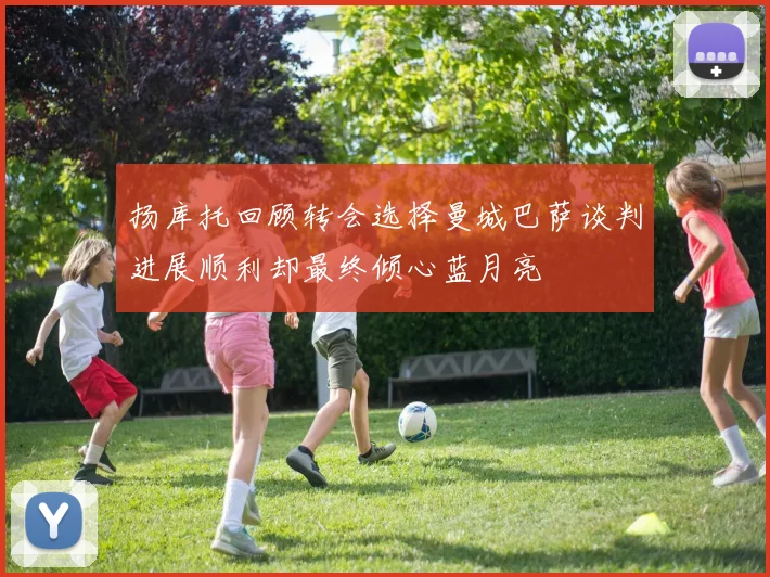 扬库托回顾转会选择曼城巴萨谈判进展顺利却最终倾心蓝月亮