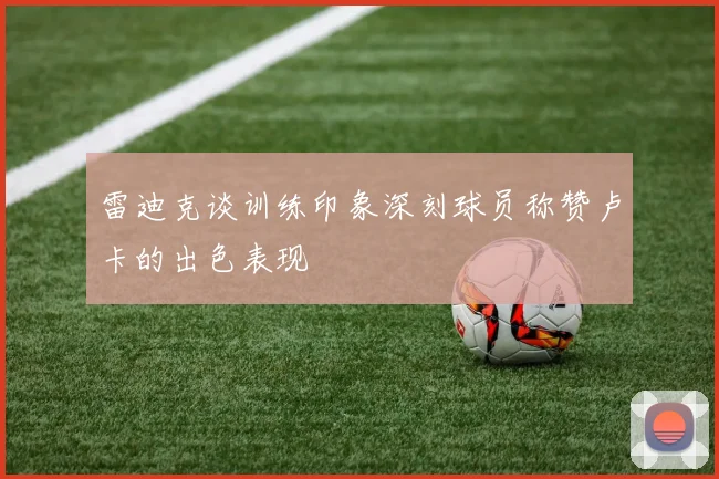 雷迪克谈训练印象深刻球员称赞卢卡的出色表现
