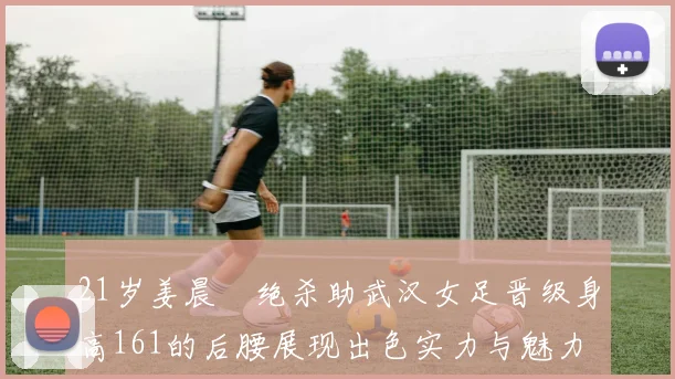 21岁姜晨璟绝杀助武汉女足晋级身高161的后腰展现出色实力与魅力