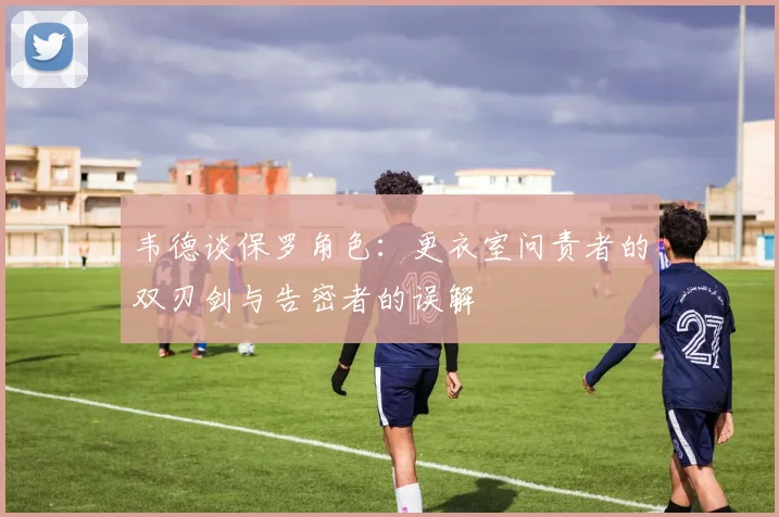 韦德谈保罗角色：更衣室问责者的双刃剑与告密者的误解