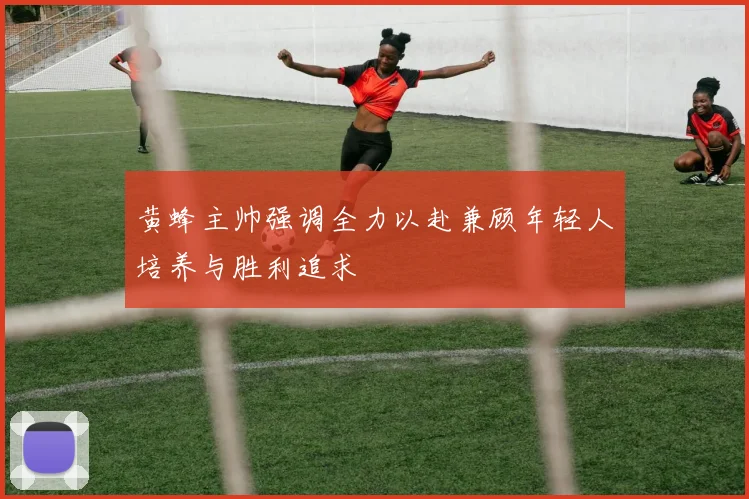 黄蜂主帅强调全力以赴兼顾年轻人培养与胜利追求