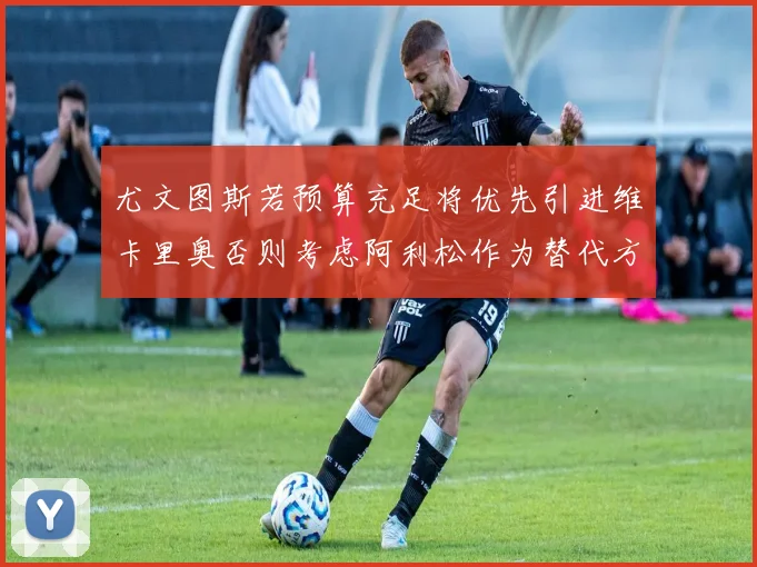 尤文图斯若预算充足将优先引进维卡里奥否则考虑阿利松作为替代方案