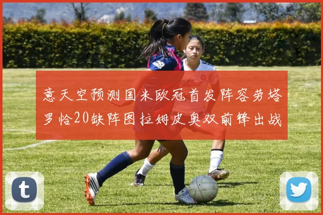 意天空预测国米欧冠首发阵容劳塔罗恰20缺阵图拉姆皮奥双前锋出战