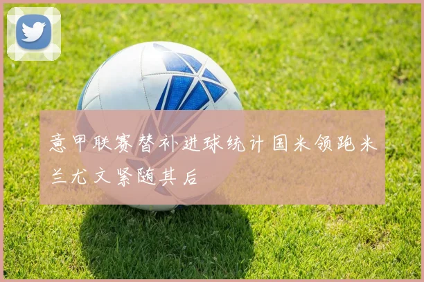 意甲联赛替补进球统计国米领跑米兰尤文紧随其后
